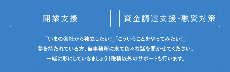 開業支援 資金調達支援･融資対策 「いまの会社から独立したい！」「こういうことをやってみたい！」夢を持たれている方、当事務所に来て色々な話を聞かせてください。一緒に形にしていきましょう！税務以外のサポートも行います。